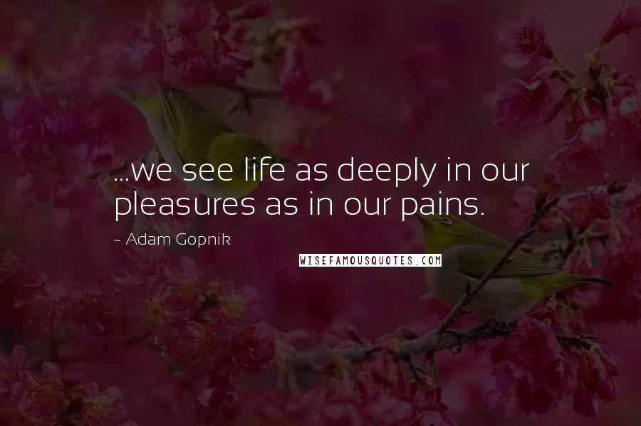 Adam Gopnik Quotes: ...we see life as deeply in our pleasures as in our pains.