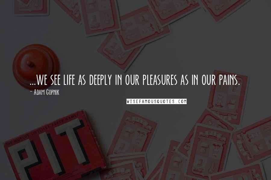 Adam Gopnik Quotes: ...we see life as deeply in our pleasures as in our pains.