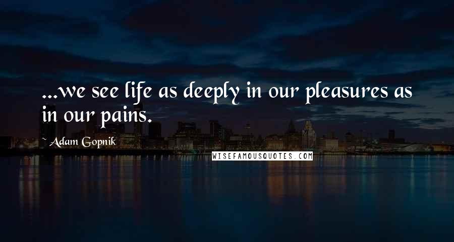 Adam Gopnik Quotes: ...we see life as deeply in our pleasures as in our pains.