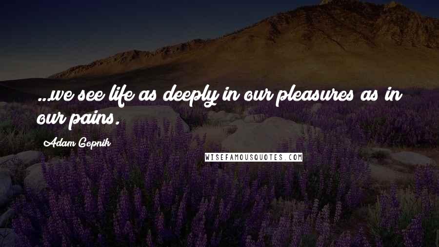 Adam Gopnik Quotes: ...we see life as deeply in our pleasures as in our pains.