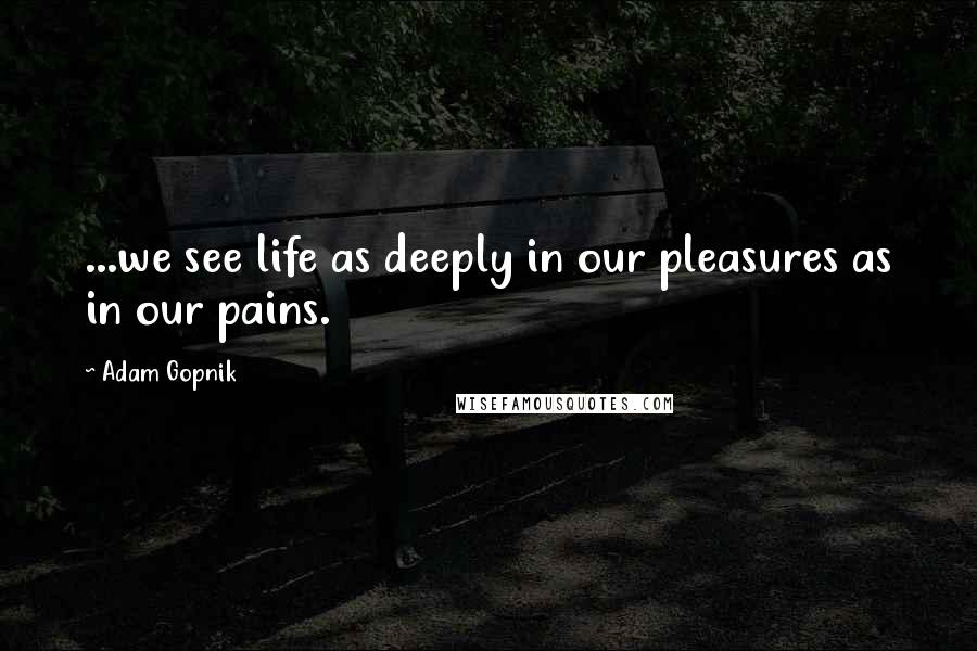 Adam Gopnik Quotes: ...we see life as deeply in our pleasures as in our pains.