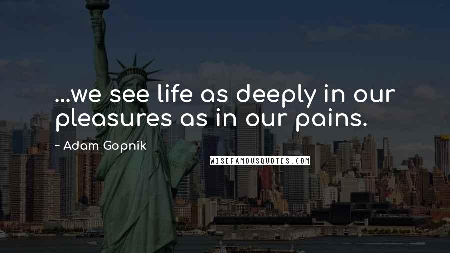 Adam Gopnik Quotes: ...we see life as deeply in our pleasures as in our pains.