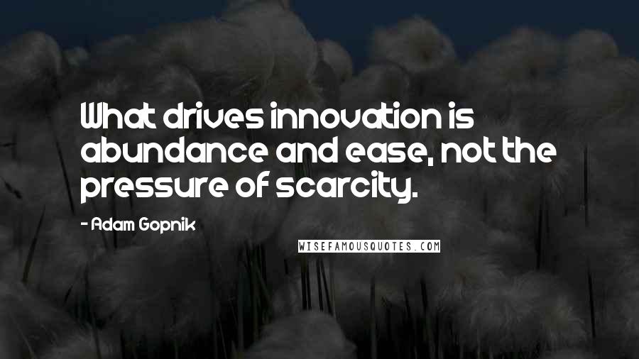 Adam Gopnik Quotes: What drives innovation is abundance and ease, not the pressure of scarcity.