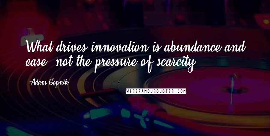 Adam Gopnik Quotes: What drives innovation is abundance and ease, not the pressure of scarcity.