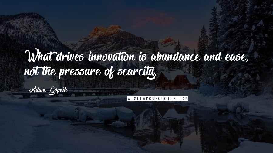 Adam Gopnik Quotes: What drives innovation is abundance and ease, not the pressure of scarcity.