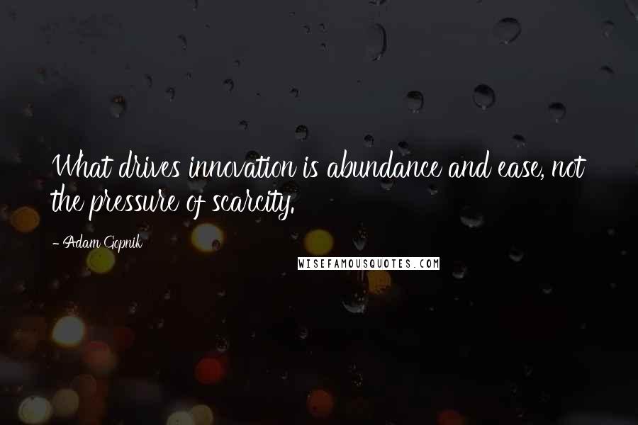 Adam Gopnik Quotes: What drives innovation is abundance and ease, not the pressure of scarcity.