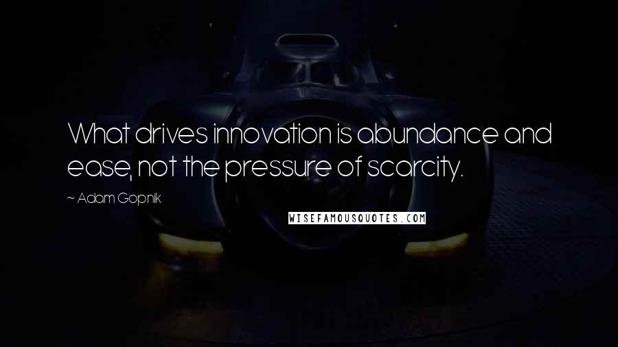 Adam Gopnik Quotes: What drives innovation is abundance and ease, not the pressure of scarcity.