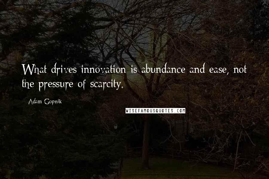 Adam Gopnik Quotes: What drives innovation is abundance and ease, not the pressure of scarcity.
