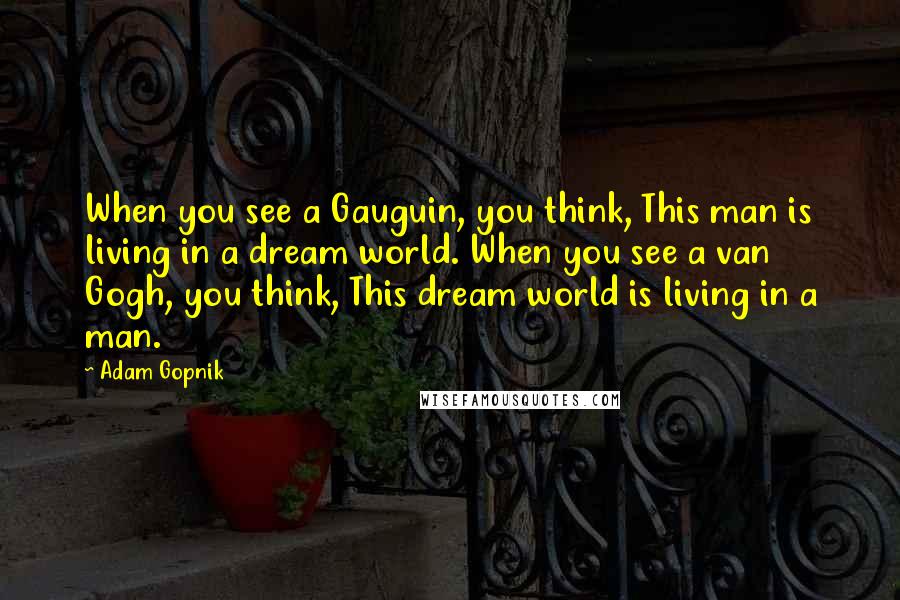 Adam Gopnik Quotes: When you see a Gauguin, you think, This man is living in a dream world. When you see a van Gogh, you think, This dream world is living in a man.