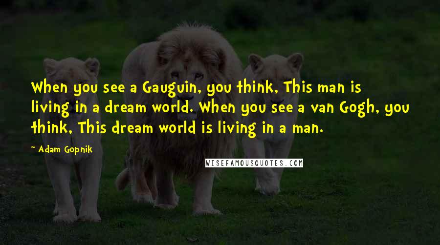Adam Gopnik Quotes: When you see a Gauguin, you think, This man is living in a dream world. When you see a van Gogh, you think, This dream world is living in a man.