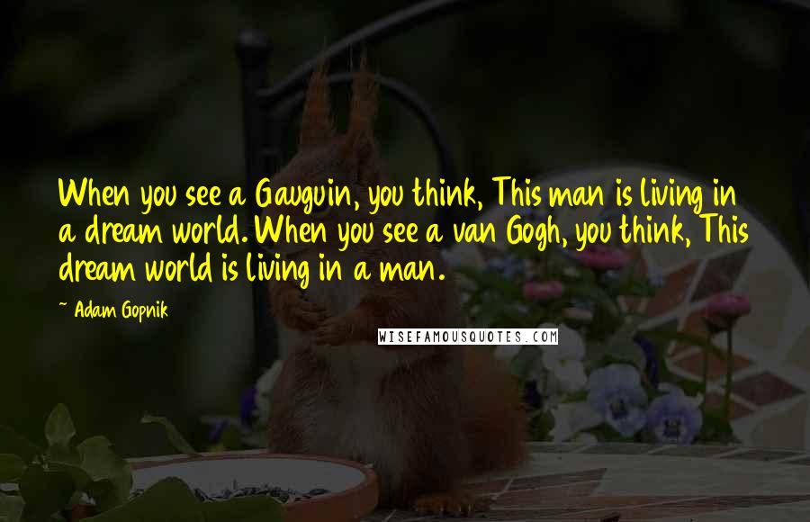 Adam Gopnik Quotes: When you see a Gauguin, you think, This man is living in a dream world. When you see a van Gogh, you think, This dream world is living in a man.