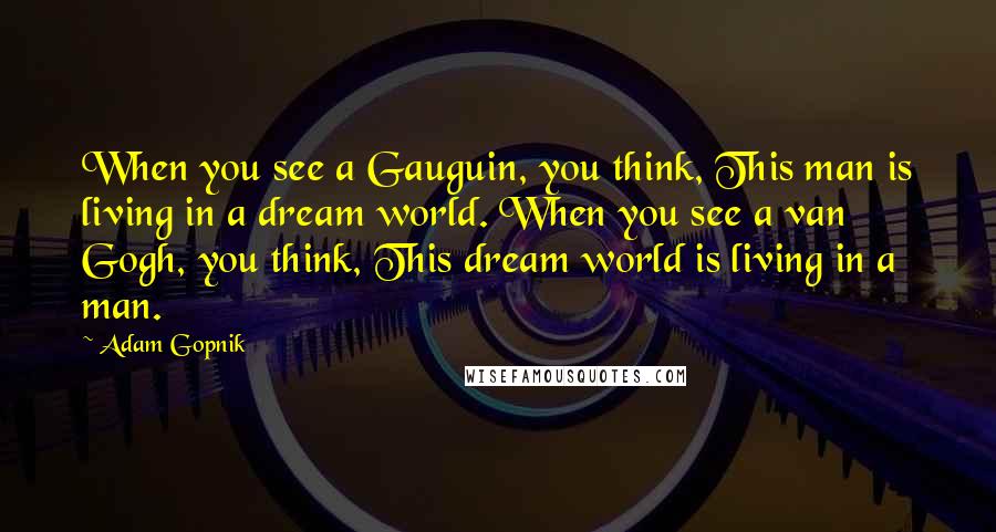Adam Gopnik Quotes: When you see a Gauguin, you think, This man is living in a dream world. When you see a van Gogh, you think, This dream world is living in a man.