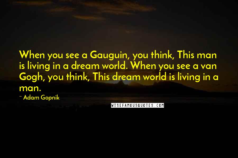 Adam Gopnik Quotes: When you see a Gauguin, you think, This man is living in a dream world. When you see a van Gogh, you think, This dream world is living in a man.