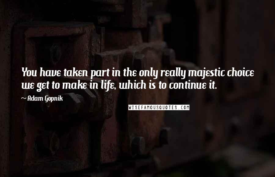 Adam Gopnik Quotes: You have taken part in the only really majestic choice we get to make in life, which is to continue it.