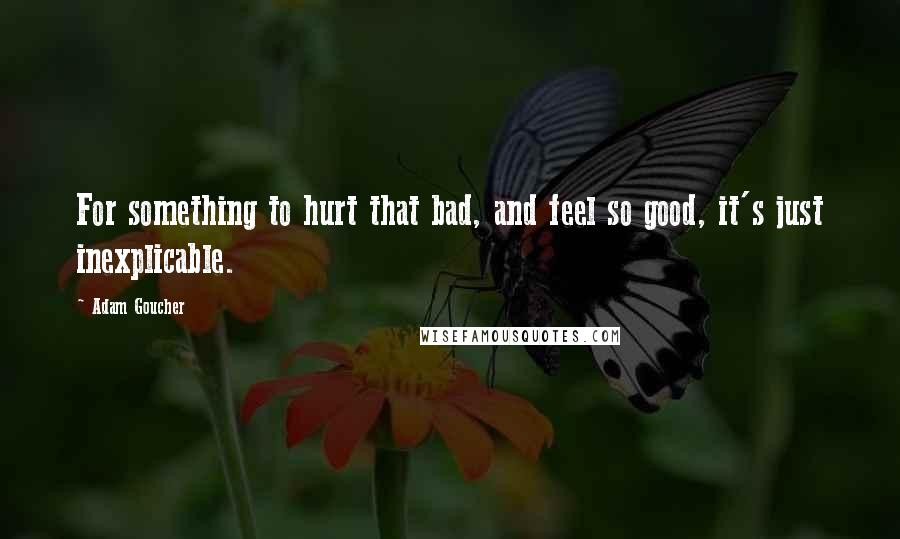 Adam Goucher Quotes: For something to hurt that bad, and feel so good, it's just inexplicable.