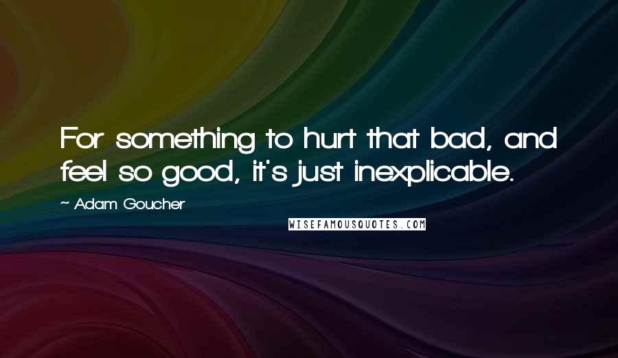 Adam Goucher Quotes: For something to hurt that bad, and feel so good, it's just inexplicable.