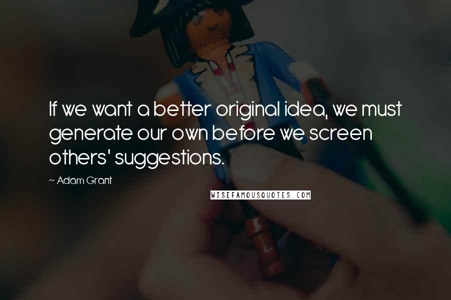 Adam Grant Quotes: If we want a better original idea, we must generate our own before we screen others' suggestions.
