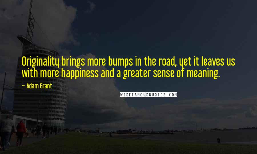 Adam Grant Quotes: Originality brings more bumps in the road, yet it leaves us with more happiness and a greater sense of meaning.