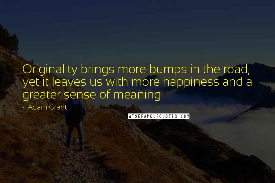 Adam Grant Quotes: Originality brings more bumps in the road, yet it leaves us with more happiness and a greater sense of meaning.