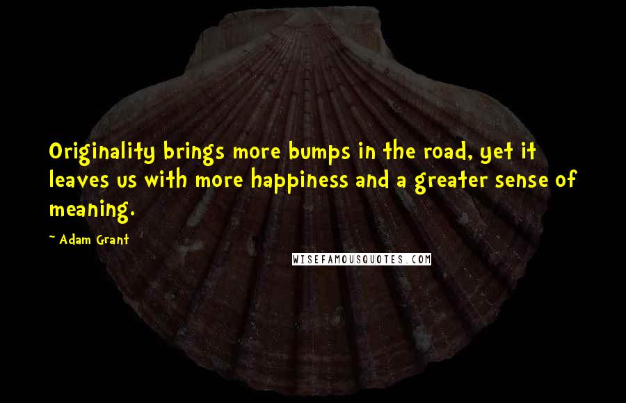 Adam Grant Quotes: Originality brings more bumps in the road, yet it leaves us with more happiness and a greater sense of meaning.