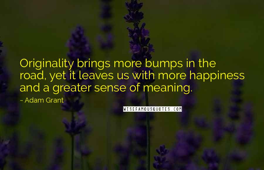 Adam Grant Quotes: Originality brings more bumps in the road, yet it leaves us with more happiness and a greater sense of meaning.