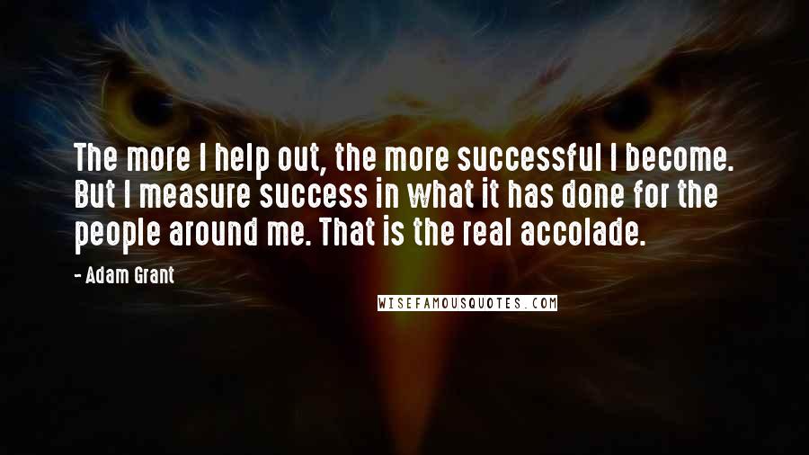 Adam Grant Quotes: The more I help out, the more successful I become. But I measure success in what it has done for the people around me. That is the real accolade.