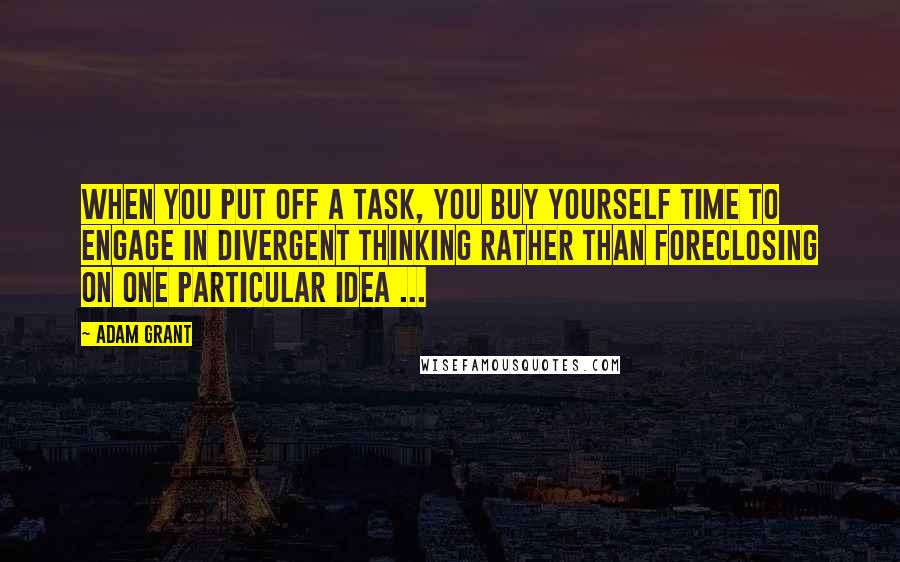 Adam Grant Quotes: When you put off a task, you buy yourself time to engage in divergent thinking rather than foreclosing on one particular idea ...
