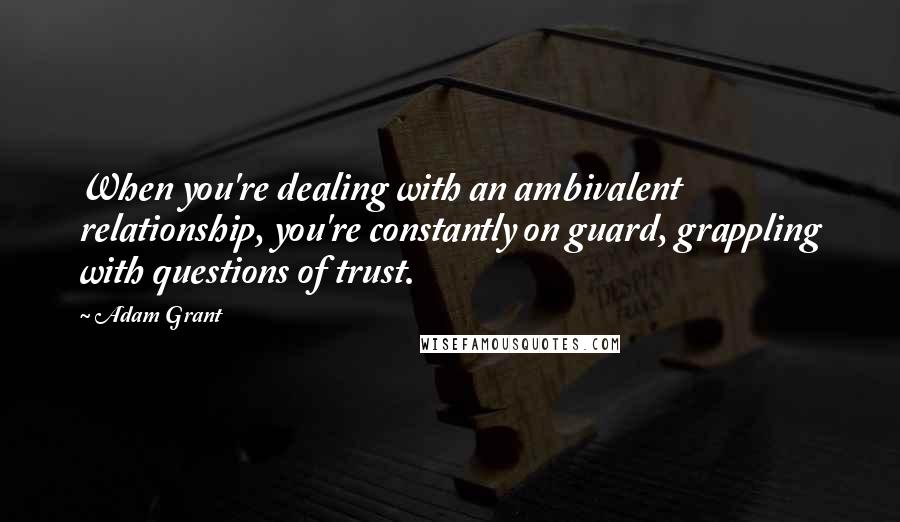 Adam Grant Quotes: When you're dealing with an ambivalent relationship, you're constantly on guard, grappling with questions of trust.