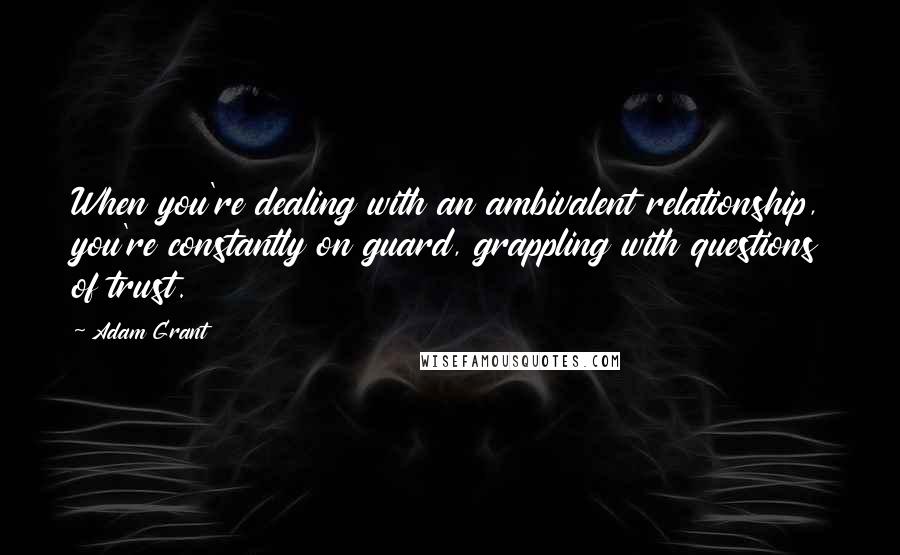 Adam Grant Quotes: When you're dealing with an ambivalent relationship, you're constantly on guard, grappling with questions of trust.