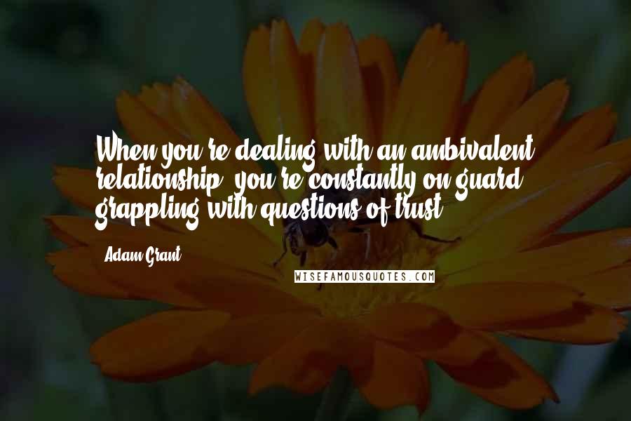 Adam Grant Quotes: When you're dealing with an ambivalent relationship, you're constantly on guard, grappling with questions of trust.