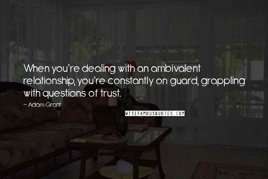 Adam Grant Quotes: When you're dealing with an ambivalent relationship, you're constantly on guard, grappling with questions of trust.