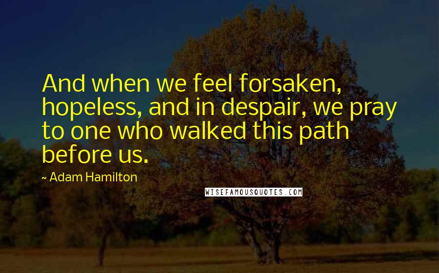 Adam Hamilton Quotes: And when we feel forsaken, hopeless, and in despair, we pray to one who walked this path before us.