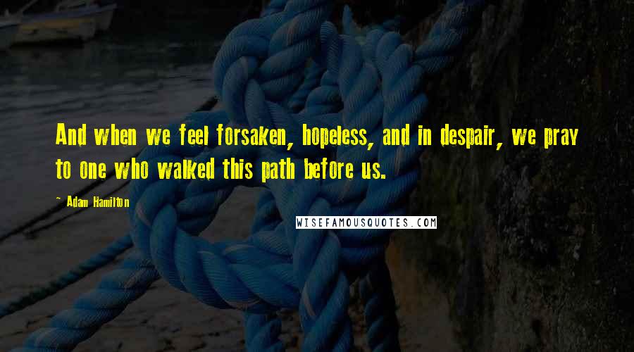 Adam Hamilton Quotes: And when we feel forsaken, hopeless, and in despair, we pray to one who walked this path before us.