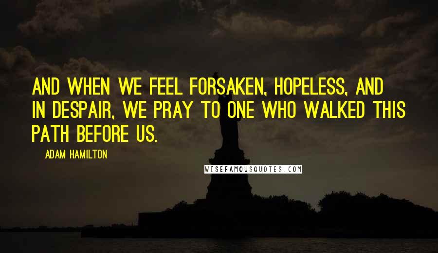 Adam Hamilton Quotes: And when we feel forsaken, hopeless, and in despair, we pray to one who walked this path before us.