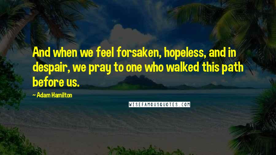 Adam Hamilton Quotes: And when we feel forsaken, hopeless, and in despair, we pray to one who walked this path before us.