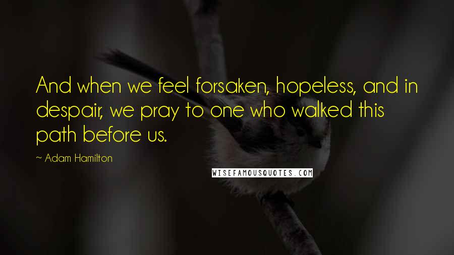 Adam Hamilton Quotes: And when we feel forsaken, hopeless, and in despair, we pray to one who walked this path before us.