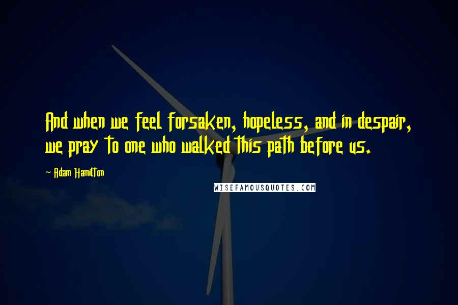 Adam Hamilton Quotes: And when we feel forsaken, hopeless, and in despair, we pray to one who walked this path before us.