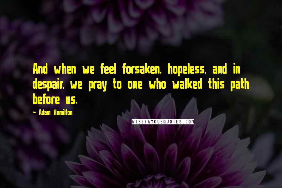 Adam Hamilton Quotes: And when we feel forsaken, hopeless, and in despair, we pray to one who walked this path before us.