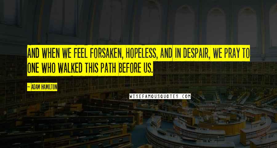 Adam Hamilton Quotes: And when we feel forsaken, hopeless, and in despair, we pray to one who walked this path before us.