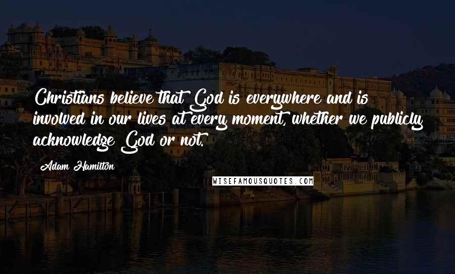 Adam Hamilton Quotes: Christians believe that God is everywhere and is involved in our lives at every moment, whether we publicly acknowledge God or not.