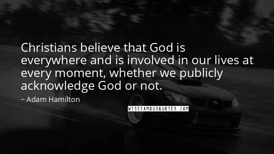 Adam Hamilton Quotes: Christians believe that God is everywhere and is involved in our lives at every moment, whether we publicly acknowledge God or not.