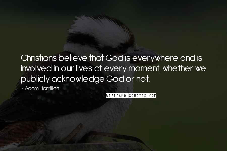 Adam Hamilton Quotes: Christians believe that God is everywhere and is involved in our lives at every moment, whether we publicly acknowledge God or not.