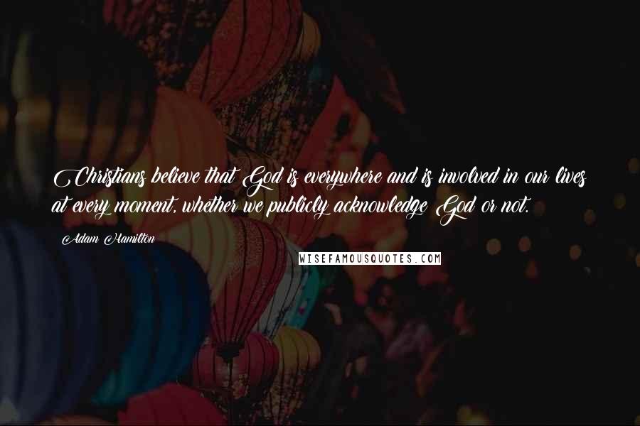Adam Hamilton Quotes: Christians believe that God is everywhere and is involved in our lives at every moment, whether we publicly acknowledge God or not.