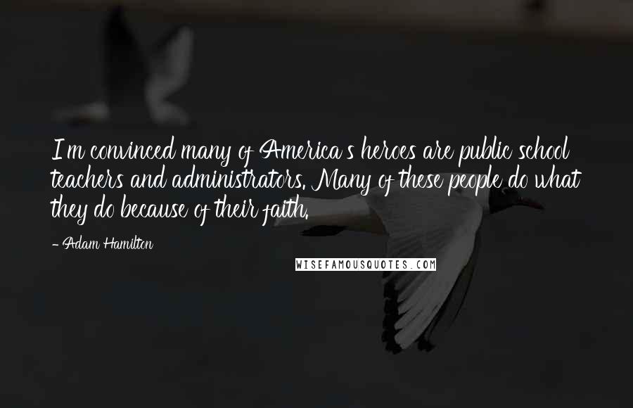 Adam Hamilton Quotes: I'm convinced many of America's heroes are public school teachers and administrators. Many of these people do what they do because of their faith.