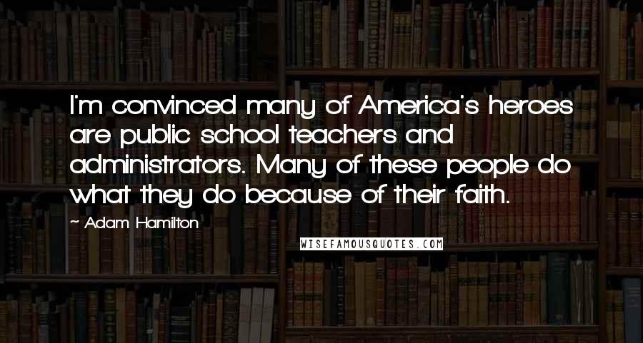 Adam Hamilton Quotes: I'm convinced many of America's heroes are public school teachers and administrators. Many of these people do what they do because of their faith.