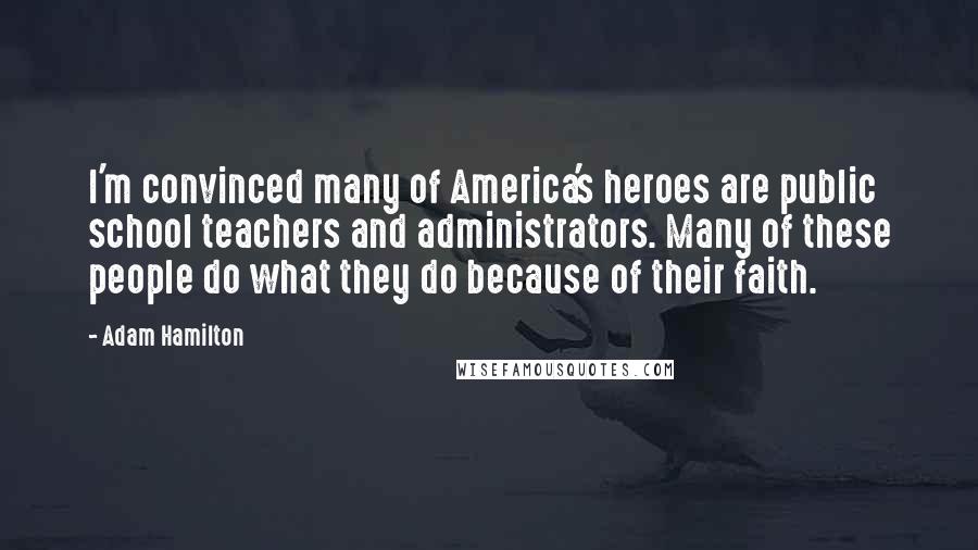 Adam Hamilton Quotes: I'm convinced many of America's heroes are public school teachers and administrators. Many of these people do what they do because of their faith.