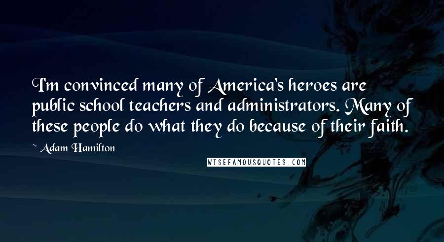 Adam Hamilton Quotes: I'm convinced many of America's heroes are public school teachers and administrators. Many of these people do what they do because of their faith.