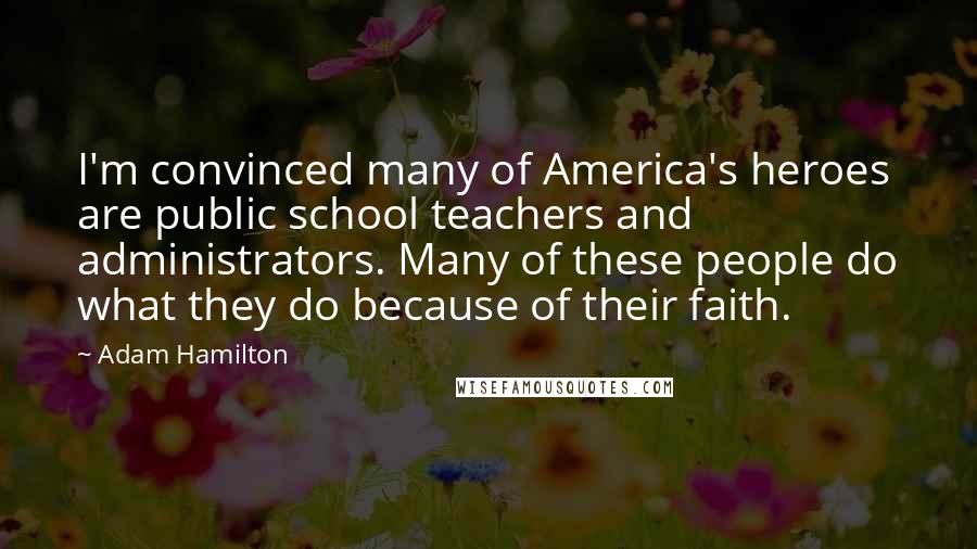 Adam Hamilton Quotes: I'm convinced many of America's heroes are public school teachers and administrators. Many of these people do what they do because of their faith.