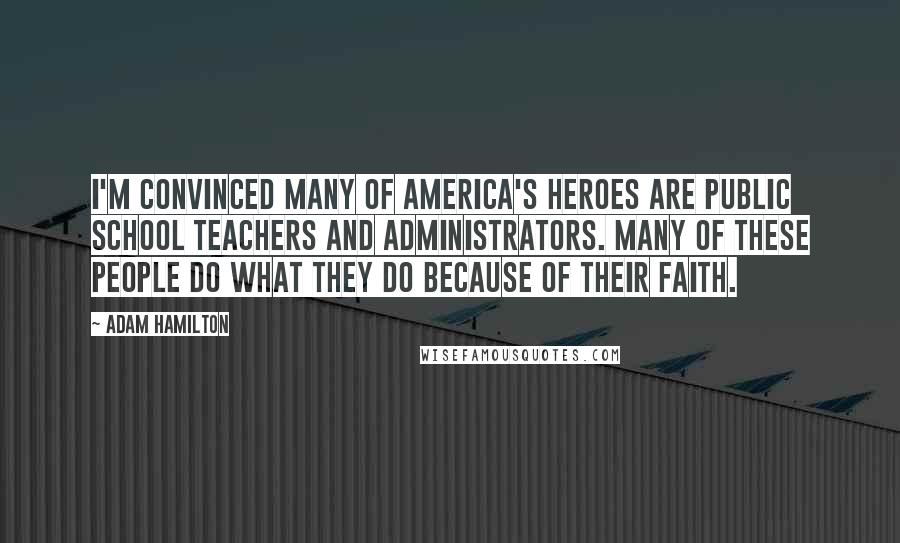 Adam Hamilton Quotes: I'm convinced many of America's heroes are public school teachers and administrators. Many of these people do what they do because of their faith.