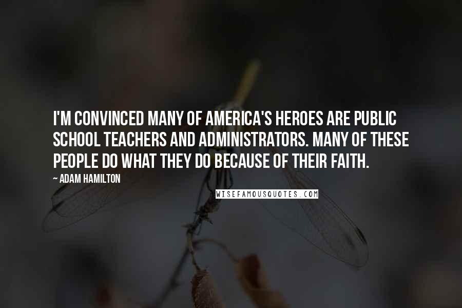 Adam Hamilton Quotes: I'm convinced many of America's heroes are public school teachers and administrators. Many of these people do what they do because of their faith.